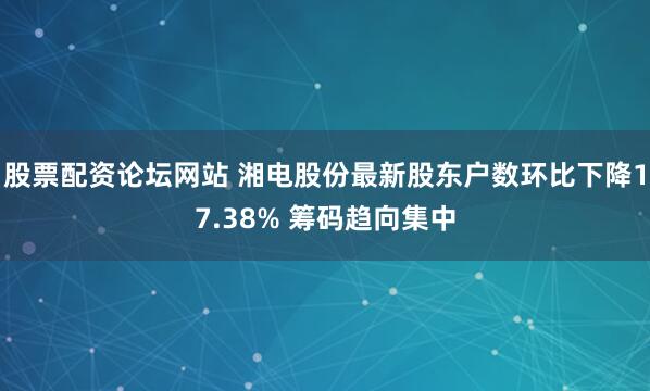 股票配资论坛网站 湘电股份最新股东户数环比下降17.38% 筹码趋向集中