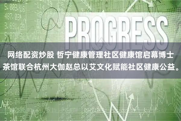 网络配资炒股 哲宁健康管理社区健康馆启幕博士茶馆联合杭州大伽赵总以艾文化赋能社区健康公益。