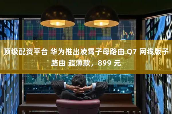 顶级配资平台 华为推出凌霄子母路由 Q7 网线版子路由 超薄款，899 元