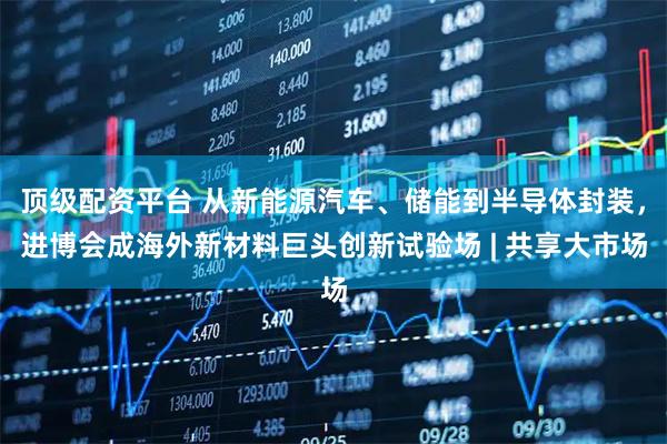 顶级配资平台 从新能源汽车、储能到半导体封装，进博会成海外新材料巨头创新试验场 | 共享大市场
