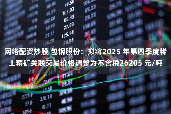 网络配资炒股 包钢股份：拟将2025 年第四季度稀土精矿关联交易价格调整为不含税26205 元/吨