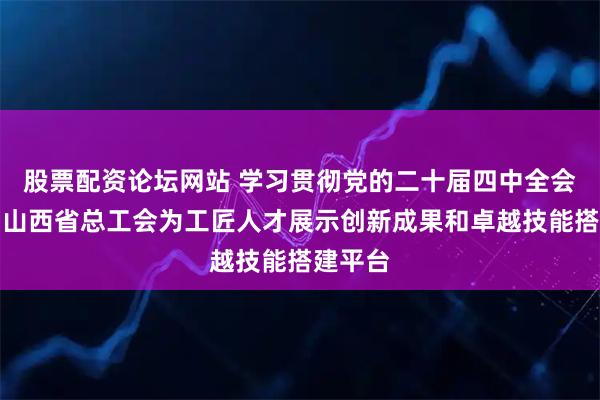 股票配资论坛网站 学习贯彻党的二十届四中全会精神｜山西省总工会为工匠人才展示创新成果和卓越技能搭建平台