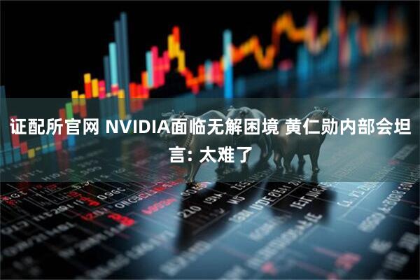 证配所官网 NVIDIA面临无解困境 黄仁勋内部会坦言: 太难了