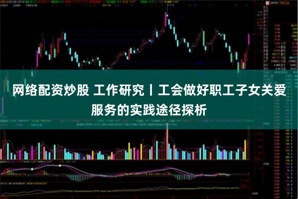 网络配资炒股 工作研究丨工会做好职工子女关爱服务的实践途径探析