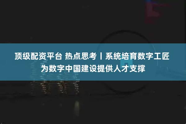 顶级配资平台 热点思考丨系统培育数字工匠 为数字中国建设提供人才支撑