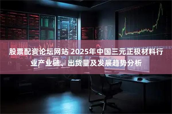股票配资论坛网站 2025年中国三元正极材料行业产业链、出货量及发展趋势分析