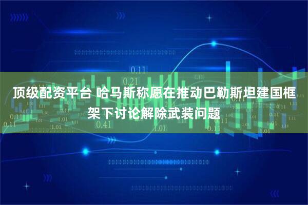 顶级配资平台 哈马斯称愿在推动巴勒斯坦建国框架下讨论解除武装问题