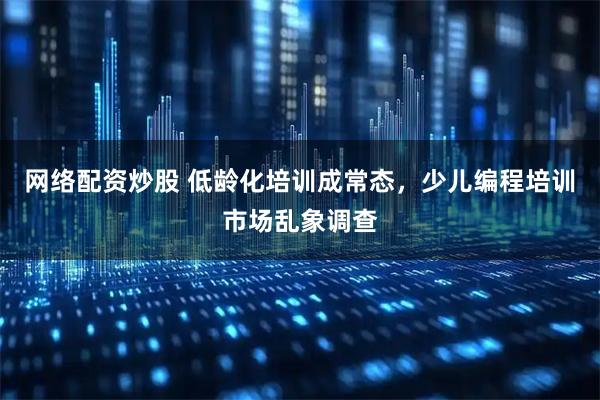 网络配资炒股 低龄化培训成常态，少儿编程培训市场乱象调查