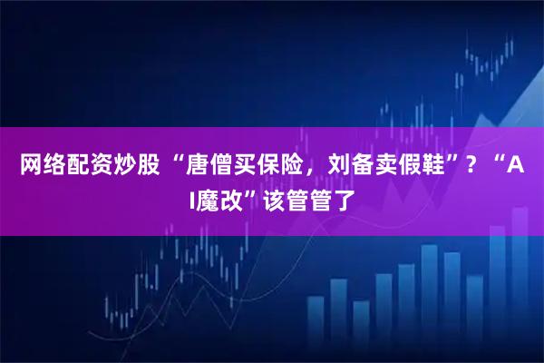 网络配资炒股 “唐僧买保险，刘备卖假鞋”？“AI魔改”该管管了