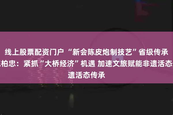 线上股票配资门户 “新会陈皮炮制技艺”省级传承人陈柏忠：紧抓“大桥经济”机遇 加速文旅赋能非遗活态传承