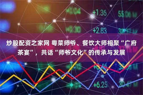 炒股配资之家网 粤菜师爷、餐饮大师相聚“广府茶宴”，共话“师爷文化”的传承与发展