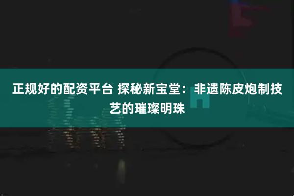 正规好的配资平台 探秘新宝堂：非遗陈皮炮制技艺的璀璨明珠