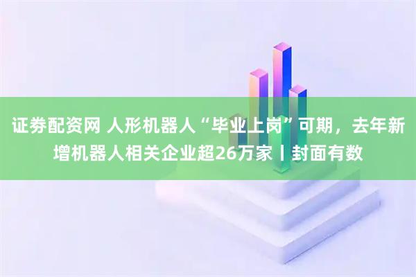 证劵配资网 人形机器人“毕业上岗”可期，去年新增机器人相关企业超26万家丨封面有数