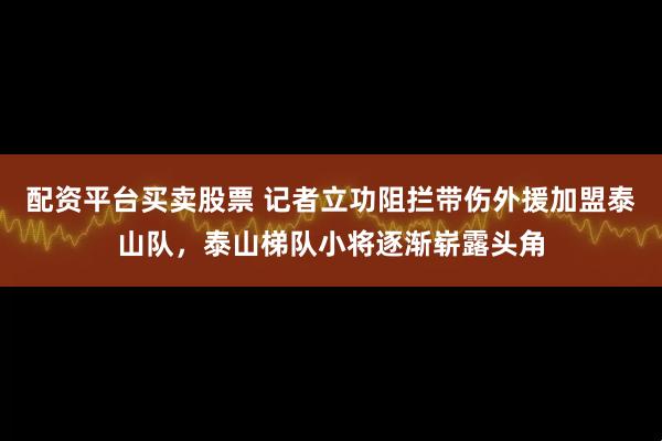 配资平台买卖股票 记者立功阻拦带伤外援加盟泰山队，泰山梯队小将逐渐崭露头角