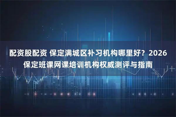 配资股配资 保定满城区补习机构哪里好？2026保定班课网课培训机构权威测评与指南