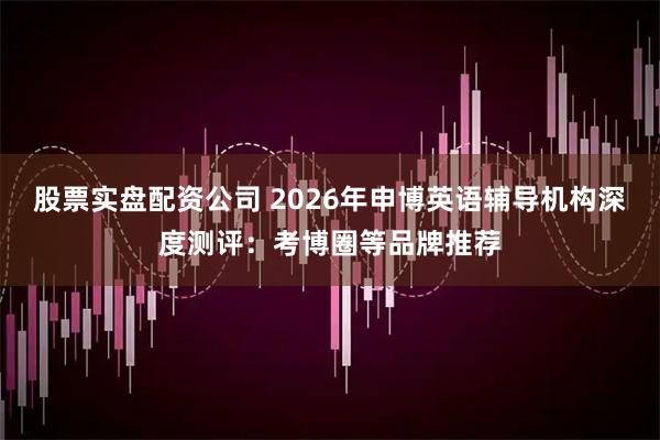 股票实盘配资公司 2026年申博英语辅导机构深度测评：考博圈等品牌推荐