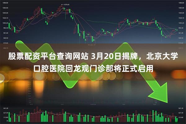 股票配资平台查询网站 3月20日揭牌，北京大学口腔医院回龙观门诊部将正式启用