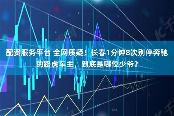 配资服务平台 全网质疑！长春1分钟8次别停奔驰的路虎车主，到底是哪位少爷？