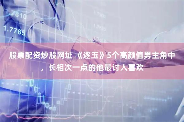 股票配资炒股网址 《逐玉》5个高颜值男主角中，长相次一点的他最讨人喜欢