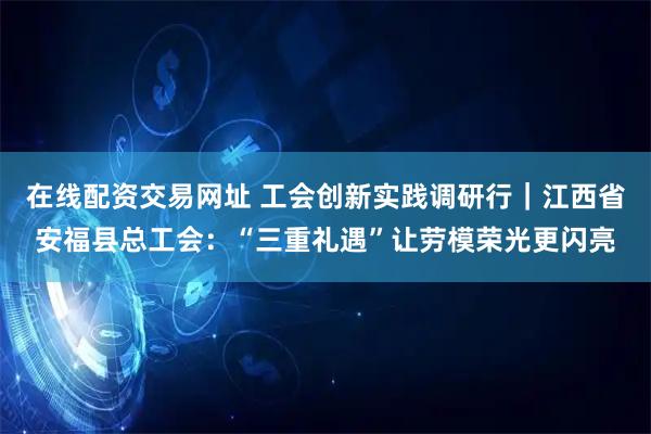 在线配资交易网址 工会创新实践调研行｜江西省安福县总工会：“三重礼遇”让劳模荣光更闪亮