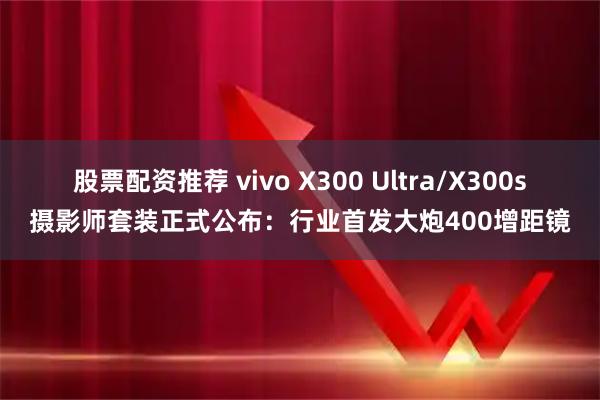 股票配资推荐 vivo X300 Ultra/X300s摄影师套装正式公布：行业首发大炮400增距镜
